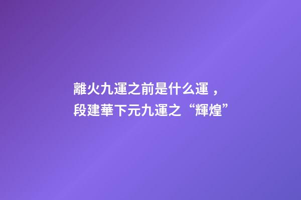 離火九運之前是什么運，段建華下元九運之“輝煌”